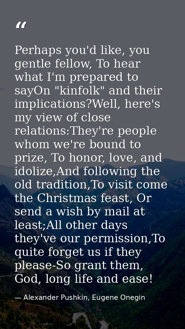Perhaps you'd like, you gentle fellow, To hear what I'm prepared to sayOn "kinfolk" and their implications?Well, here's  — Alexander Pushkin, Eugene Onegin