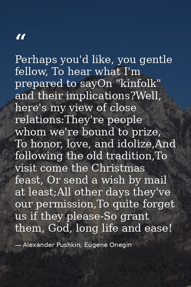Perhaps you'd like, you gentle fellow, To hear what I'm prepared to sayOn "kinfolk" and their implications?Well, here's  — Alexander Pushkin, Eugene Onegin