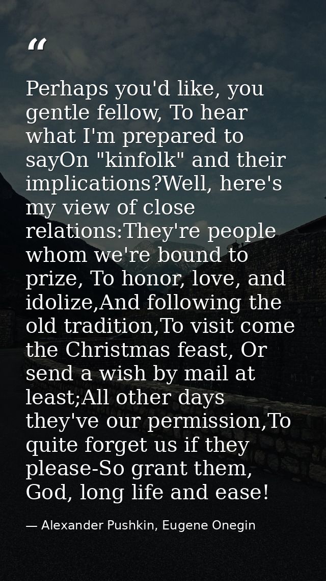 Perhaps you'd like, you gentle fellow, To hear what I'm prepared to sayOn "kinfolk" and their implications?Well, here's  — Alexander Pushkin, Eugene Onegin