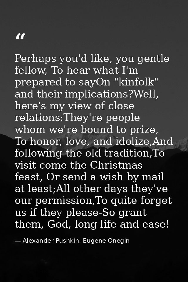 Perhaps you'd like, you gentle fellow, To hear what I'm prepared to sayOn "kinfolk" and their implications?Well, here's  — Alexander Pushkin, Eugene Onegin