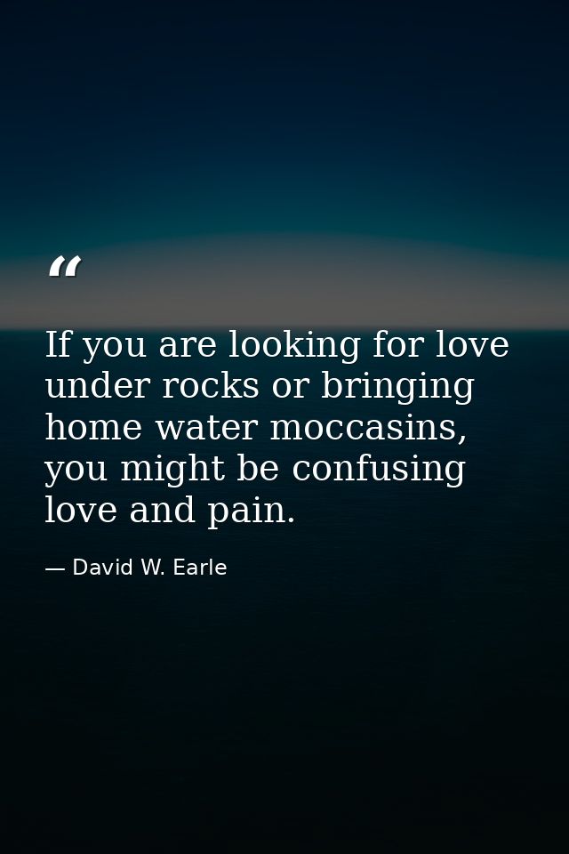 If you are looking for love under rocks or bringing home water moccasins, you might be confusing love and pain. — David W. Earle