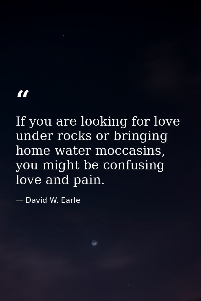 If you are looking for love under rocks or bringing home water moccasins, you might be confusing love and pain. — David W. Earle