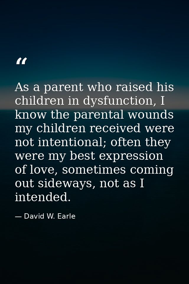 As a parent who raised his children in dysfunction, I know the parental wounds my children received were not intentional — David W. Earle