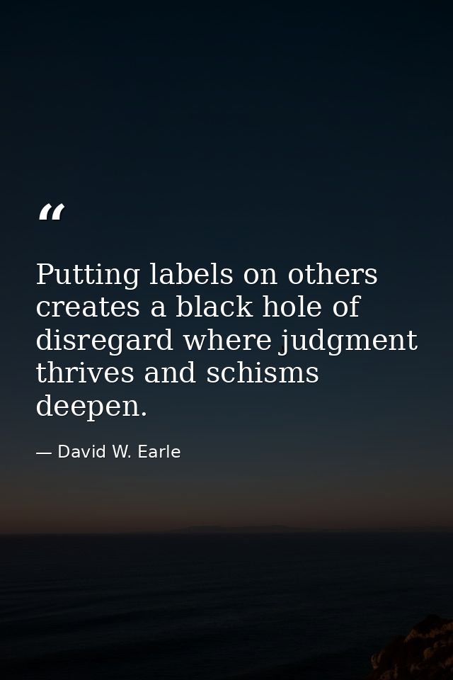 Putting labels on others creates a black hole of disregard where judgment thrives and schisms deepen. — David W. Earle