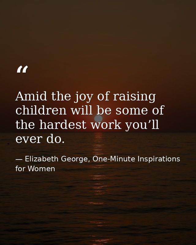 Amid the joy of raising children will be some of the hardest work you’ll ever do. — Elizabeth George, One-Minute Inspirations for Women