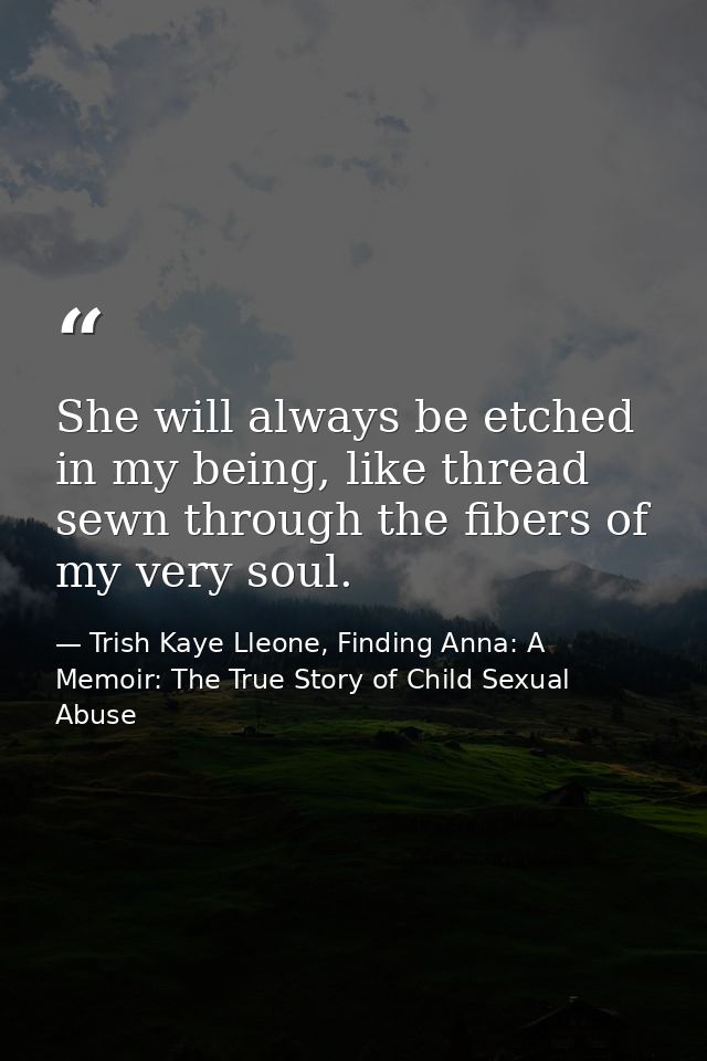 She will always be etched in my being, like thread sewn through the fibers of my very soul. — Trish Kaye Lleone, Finding Anna: A Memoir: The True Story of Child Sexual Abuse
