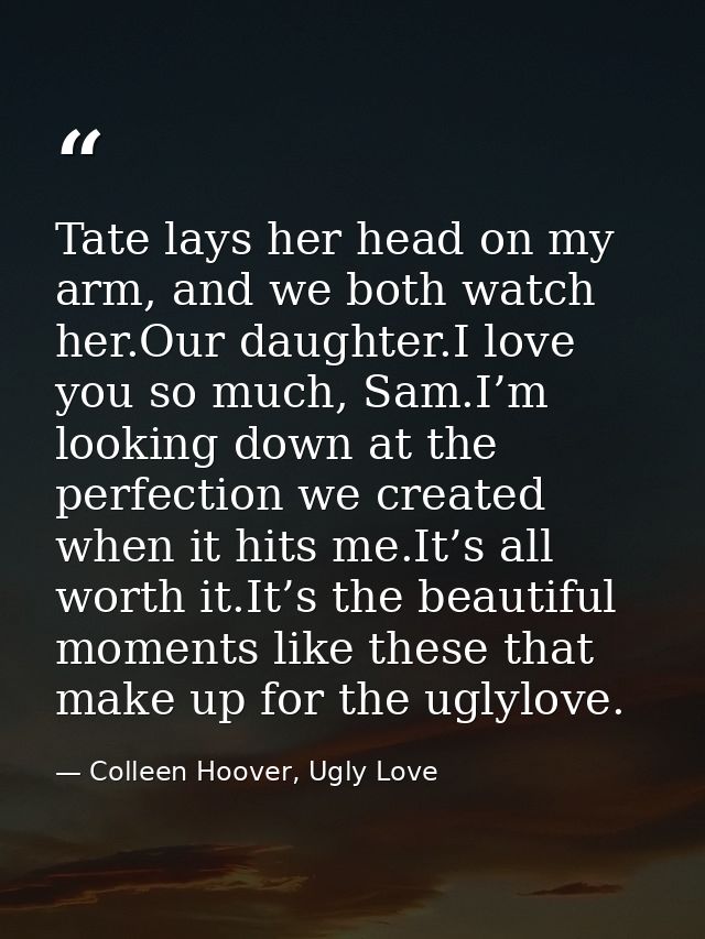Tate lays her head on my arm, and we both watch her.Our daughter.I love you so much, Sam.I’m looking down at the perfect — Colleen Hoover, Ugly Love
