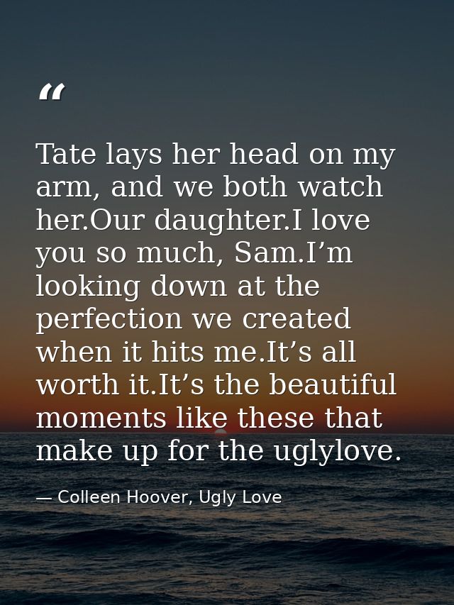Tate lays her head on my arm, and we both watch her.Our daughter.I love you so much, Sam.I’m looking down at the perfect — Colleen Hoover, Ugly Love