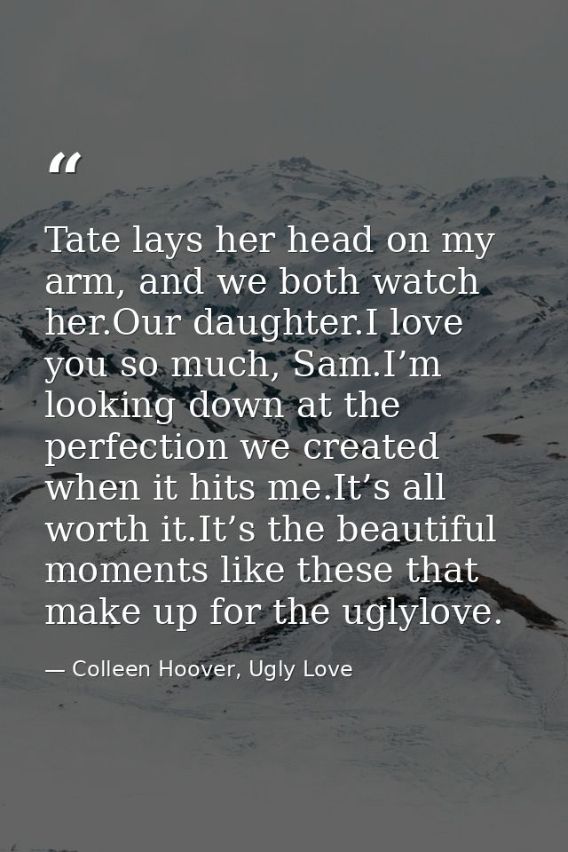 Tate lays her head on my arm, and we both watch her.Our daughter.I love you so much, Sam.I’m looking down at the perfect — Colleen Hoover, Ugly Love