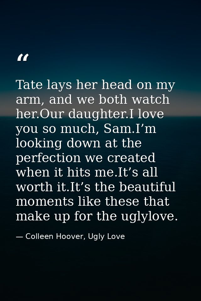 Tate lays her head on my arm, and we both watch her.Our daughter.I love you so much, Sam.I’m looking down at the perfect — Colleen Hoover, Ugly Love