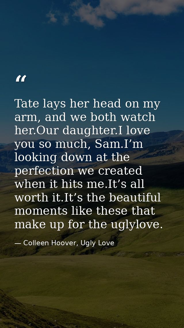 Tate lays her head on my arm, and we both watch her.Our daughter.I love you so much, Sam.I’m looking down at the perfect — Colleen Hoover, Ugly Love