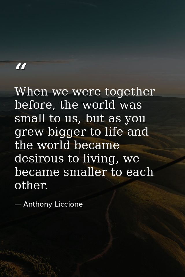 When we were together before, the world was small to us, but as you grew bigger to life and the world became desirous to — Anthony Liccione