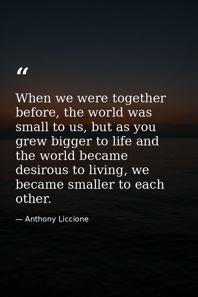 When we were together before, the world was small to us, but as you grew bigger to life and the world became desirous to — Anthony Liccione