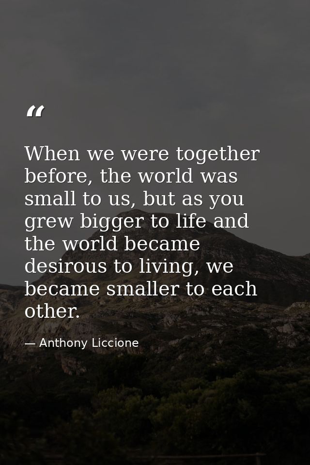 When we were together before, the world was small to us, but as you grew bigger to life and the world became desirous to — Anthony Liccione