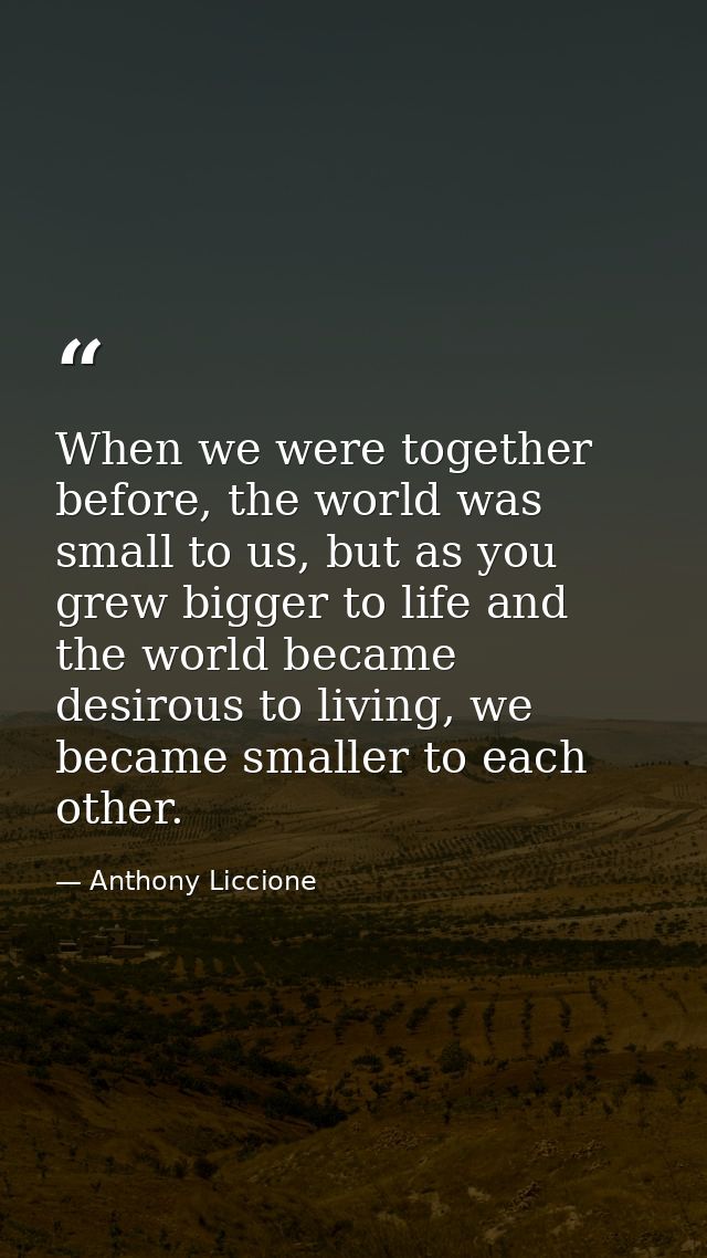 When we were together before, the world was small to us, but as you grew bigger to life and the world became desirous to — Anthony Liccione
