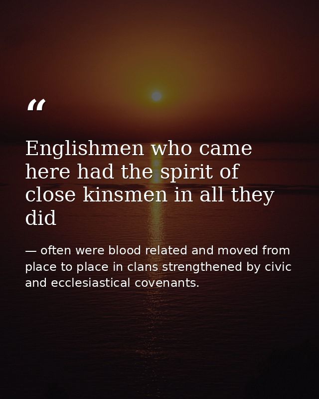 Englishmen who came here had the spirit of close kinsmen in all they did — often were blood related and moved from place to place in clans strengthened by civic and ecclesiastical covenants.