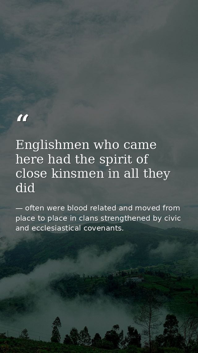 Englishmen who came here had the spirit of close kinsmen in all they did — often were blood related and moved from place to place in clans strengthened by civic and ecclesiastical covenants.