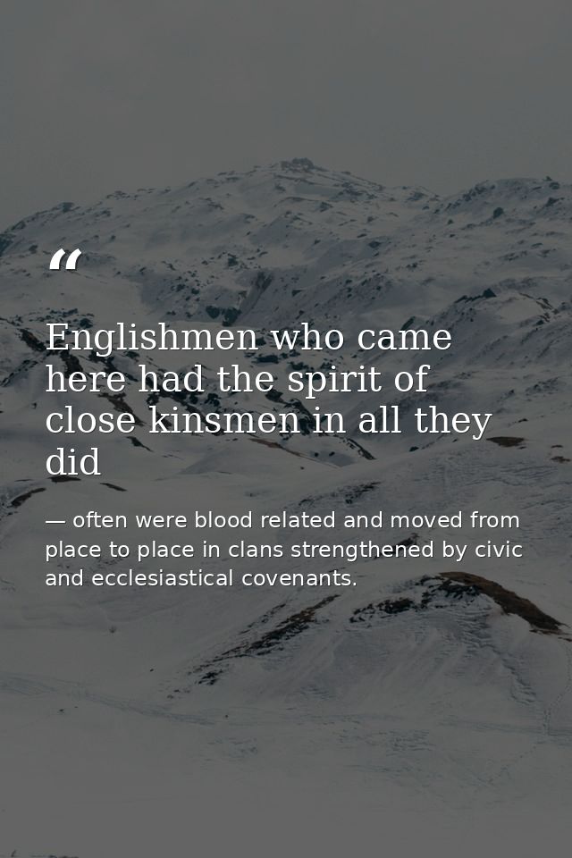 Englishmen who came here had the spirit of close kinsmen in all they did — often were blood related and moved from place to place in clans strengthened by civic and ecclesiastical covenants.