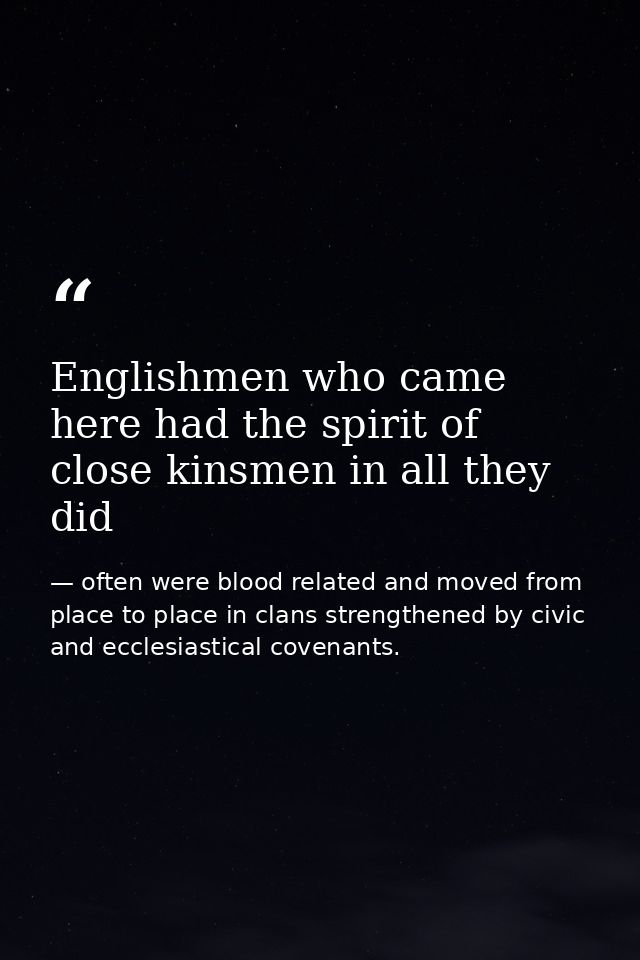 Englishmen who came here had the spirit of close kinsmen in all they did — often were blood related and moved from place to place in clans strengthened by civic and ecclesiastical covenants.