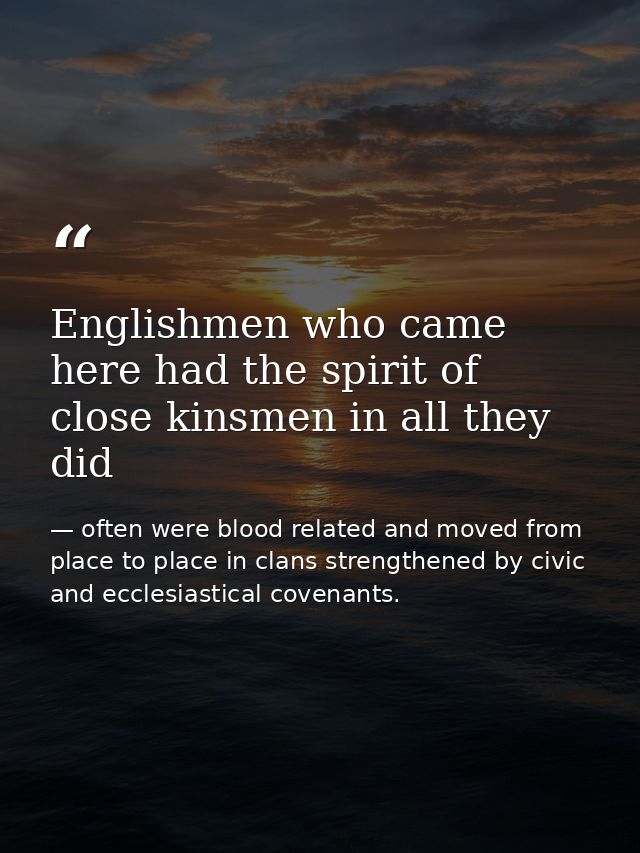 Englishmen who came here had the spirit of close kinsmen in all they did — often were blood related and moved from place to place in clans strengthened by civic and ecclesiastical covenants.