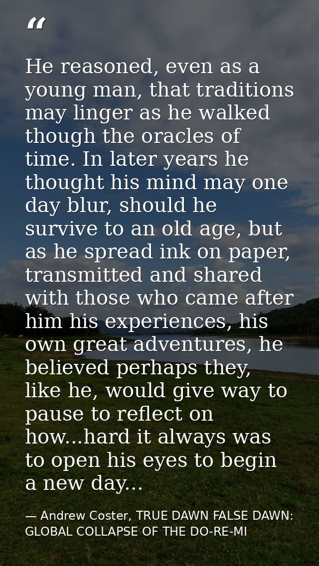 He reasoned, even as a young man, that traditions may linger as he walked though the oracles of time. In later years he  — Andrew Coster, TRUE DAWN FALSE DAWN: GLOBAL COLLAPSE OF THE DO-RE-MI