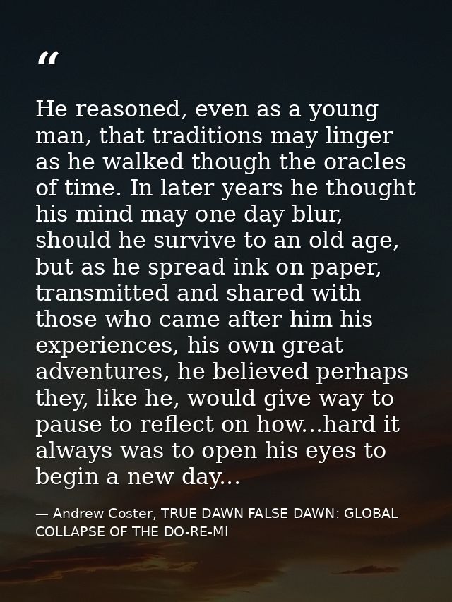 He reasoned, even as a young man, that traditions may linger as he walked though the oracles of time. In later years he  — Andrew Coster, TRUE DAWN FALSE DAWN: GLOBAL COLLAPSE OF THE DO-RE-MI