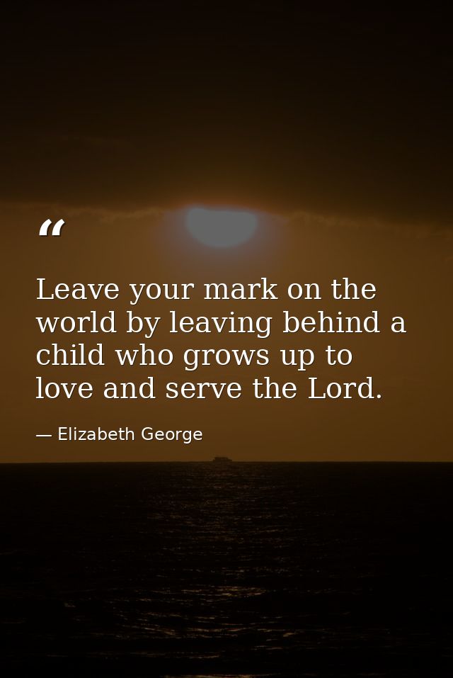 Leave your mark on the world by leaving behind a child who grows up to love and serve the Lord. — Elizabeth George