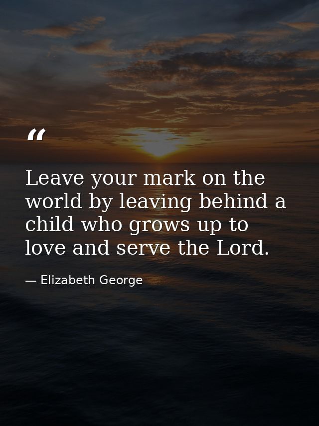Leave your mark on the world by leaving behind a child who grows up to love and serve the Lord. — Elizabeth George