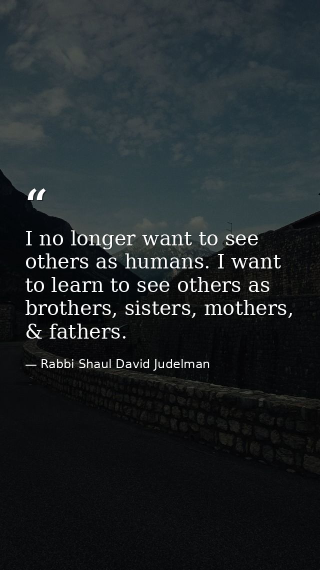 I no longer want to see others as humans. I want to learn to see others as brothers, sisters, mothers, & fathers. — Rabbi Shaul David Judelman