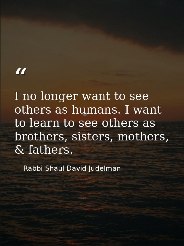 I no longer want to see others as humans. I want to learn to see others as brothers, sisters, mothers, & fathers. — Rabbi Shaul David Judelman