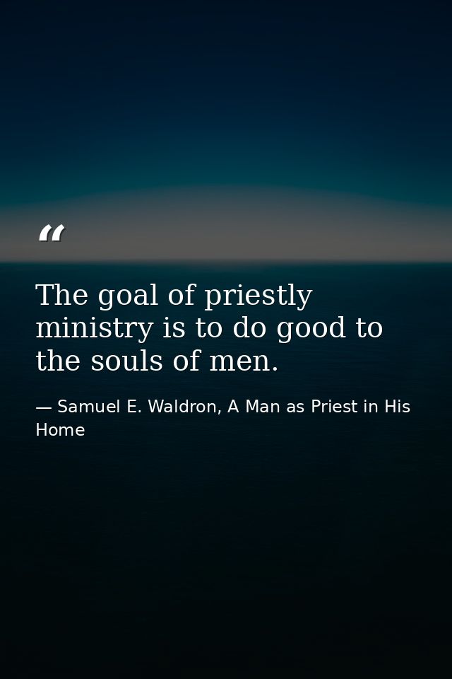 The goal of priestly ministry is to do good to the souls of men. — Samuel E. Waldron, A Man as Priest in His Home