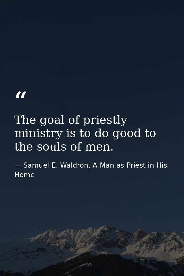 The goal of priestly ministry is to do good to the souls of men. — Samuel E. Waldron, A Man as Priest in His Home