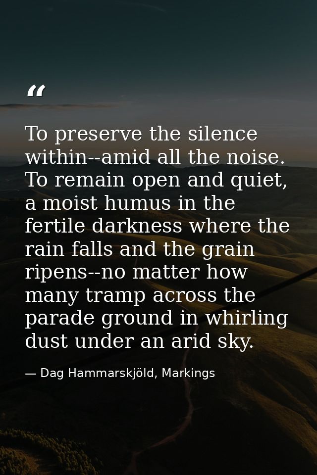 To preserve the silence within--amid all the noise. To remain open and quiet, a moist humus in the fertile darkness wher — Dag Hammarskjöld, Markings