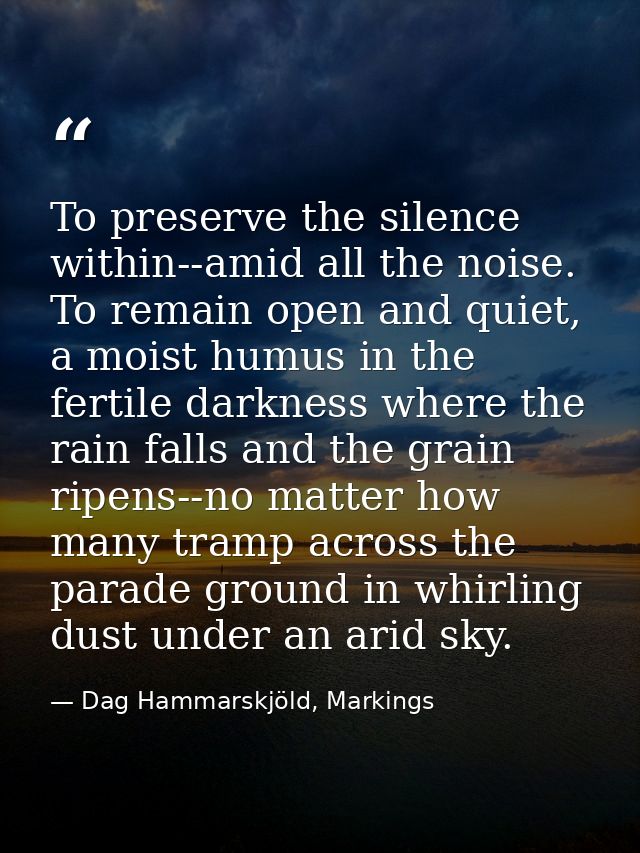 To preserve the silence within--amid all the noise. To remain open and quiet, a moist humus in the fertile darkness wher — Dag Hammarskjöld, Markings