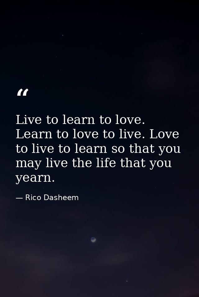 Live to learn to love. Learn to love to live. Love to live to learn so that you may live the life that you yearn. — Rico Dasheem
