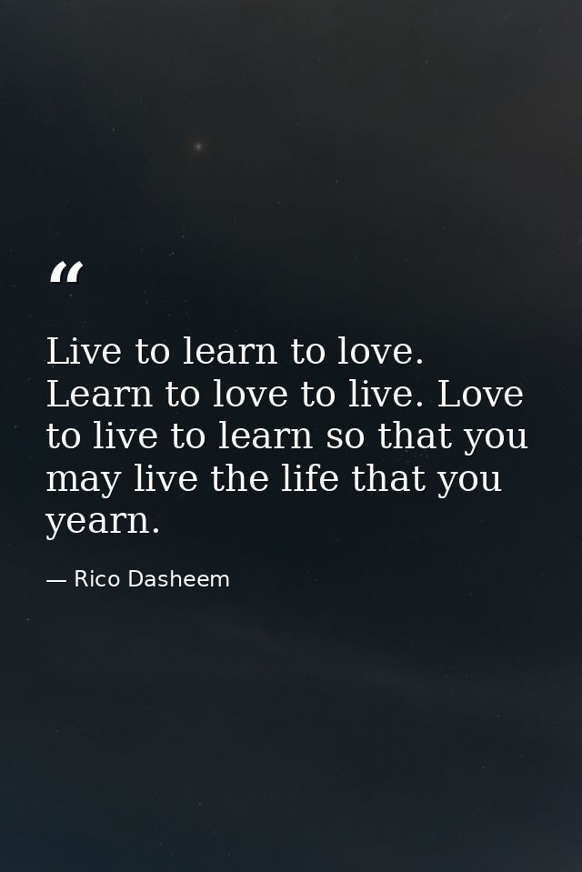 Live to learn to love. Learn to love to live. Love to live to learn so that you may live the life that you yearn. — Rico Dasheem
