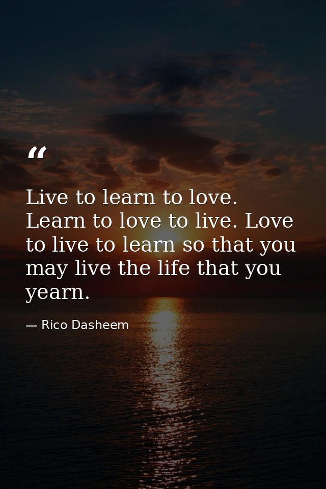 Live to learn to love. Learn to love to live. Love to live to learn so that you may live the life that you yearn. — Rico Dasheem
