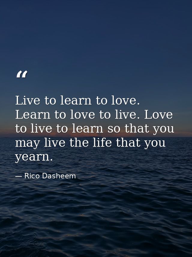 Live to learn to love. Learn to love to live. Love to live to learn so that you may live the life that you yearn. — Rico Dasheem