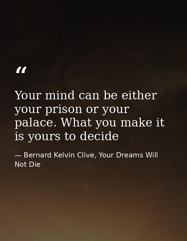 Your mind can be either your prison or your palace. What you make it is yours to decide — Bernard Kelvin Clive, Your Dreams Will Not Die