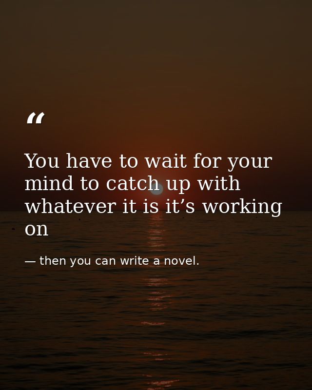 You have to wait for your mind to catch up with whatever it is it’s working on — then you can write a novel.