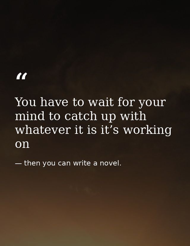 You have to wait for your mind to catch up with whatever it is it’s working on — then you can write a novel.