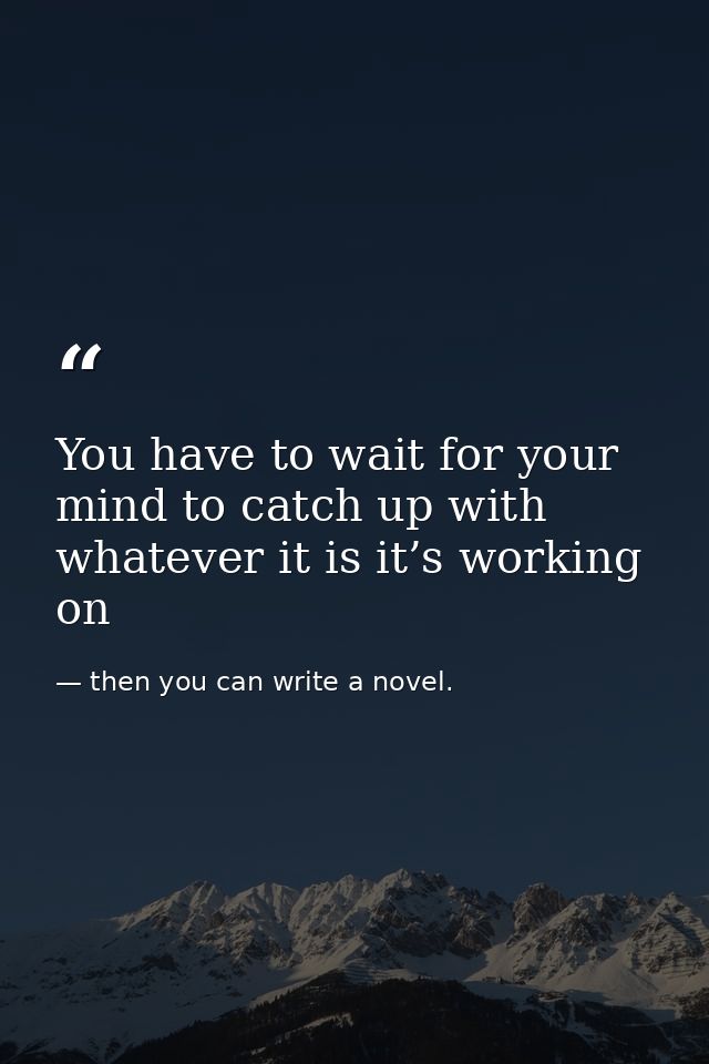 You have to wait for your mind to catch up with whatever it is it’s working on — then you can write a novel.