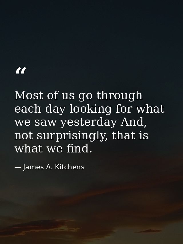 Most of us go through each day looking for what we saw yesterday And, not surprisingly, that is what we find. — James A. Kitchens