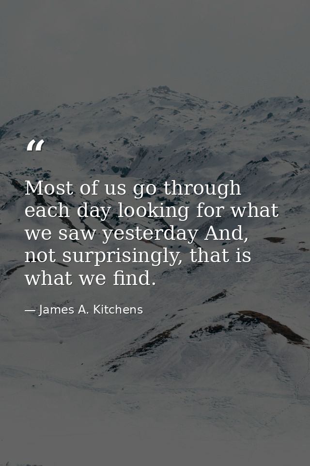 Most of us go through each day looking for what we saw yesterday And, not surprisingly, that is what we find. — James A. Kitchens