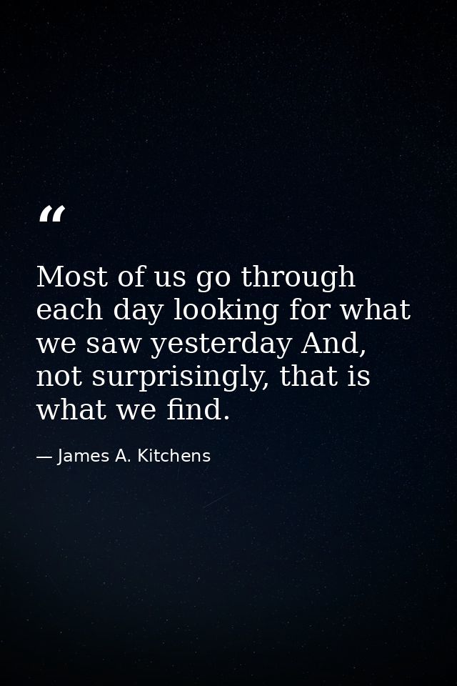 Most of us go through each day looking for what we saw yesterday And, not surprisingly, that is what we find. — James A. Kitchens