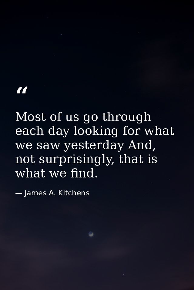 Most of us go through each day looking for what we saw yesterday And, not surprisingly, that is what we find. — James A. Kitchens