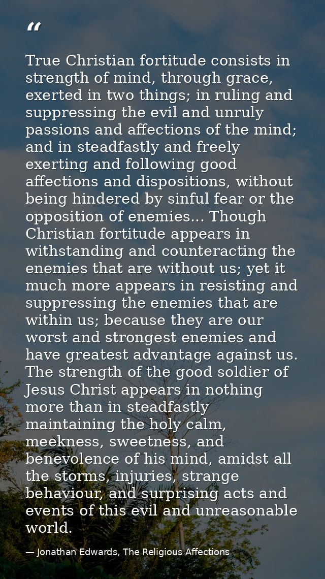 True Christian fortitude consists in strength of mind, through grace, exerted in two things; in ruling and suppressing t — Jonathan Edwards, The Religious Affections