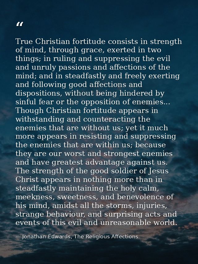 True Christian fortitude consists in strength of mind, through grace, exerted in two things; in ruling and suppressing t — Jonathan Edwards, The Religious Affections