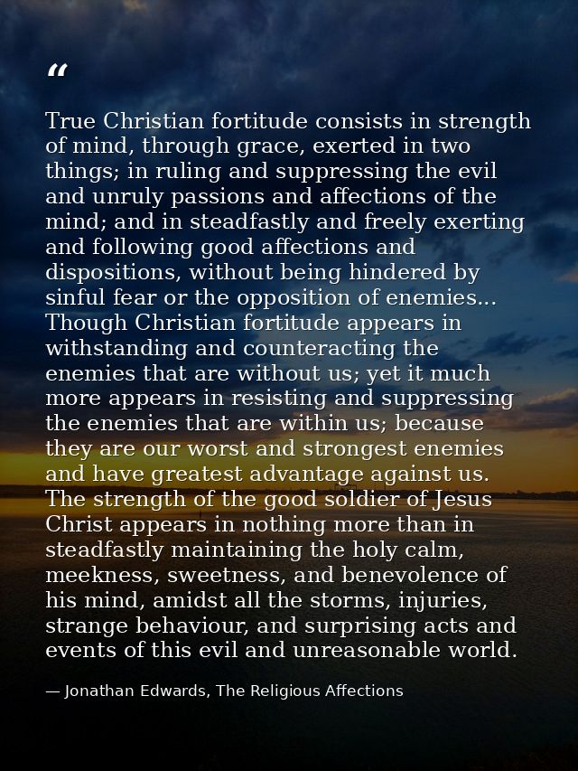 True Christian fortitude consists in strength of mind, through grace, exerted in two things; in ruling and suppressing t — Jonathan Edwards, The Religious Affections