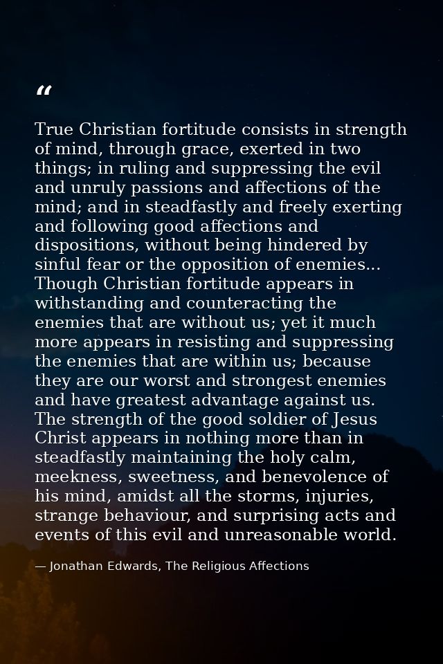 True Christian fortitude consists in strength of mind, through grace, exerted in two things; in ruling and suppressing t — Jonathan Edwards, The Religious Affections